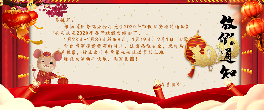 根據(jù)《國(guó)務(wù)院辦公廳關(guān)于2020年節(jié)假日安排的通知》，公司決定2020年春節(jié)放假安排如下：1月23日-1月30日放假8天，1月19日、2月1日正常上班。外出回家探親旅游的員工，注意路途安全，及時(shí)購(gòu)買(mǎi)返程票，防止由于車(chē)票緊張而延誤節(jié)后上班。